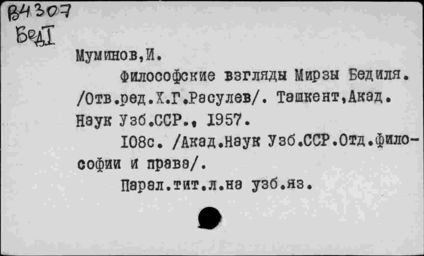 ﻿БеД
Муминов,И.
Философские взгляды Мирзы Бед иля. /Отв .ред Л .Г «Ра сулев/. Ташке нт,Акад. Наук Узб.ССР.« 1957.
108с. /Акад.наук Узб.ССР.Отд.фило Софии и права/.
Парал.тит.л.нэ узб.яз.